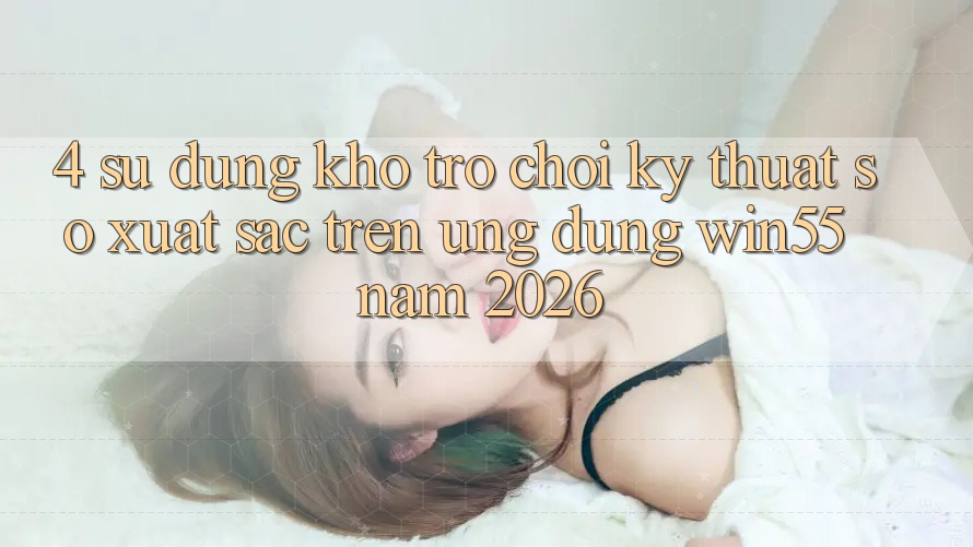 4. Sử dụng Kho Trò chơi Kỹ Thuật Số Xuất sắc Trên Ứng dụng Win55 Năm 2026 4. Sử dụng Kho Trò chơi Kỹ Thuật Số Xuất sắc Trên Ứng dụng Win55 Năm 2026