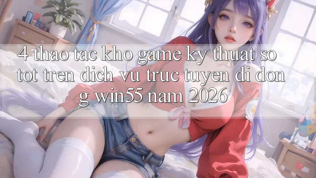 4. Thao tác Kho Game Kỹ Thuật Số Tốt Trên Dịch vụ trực tuyến di động Win55 Năm 2026