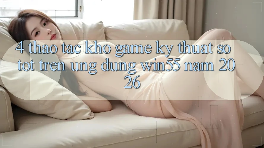 4. Thao tác Kho Game Kỹ Thuật Số Tốt Trên Ứng dụng Win55 Năm 2026 4. Thao tác Kho Game Kỹ Thuật Số Tốt Trên Ứng dụng Win55 Năm 2026