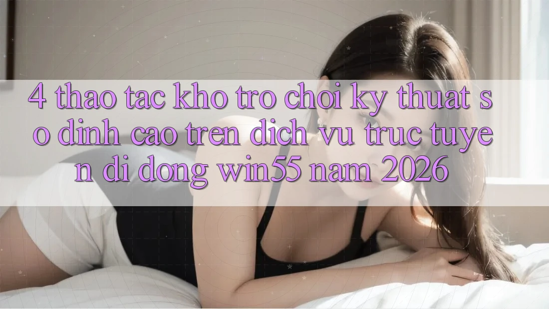 4. Thao tác Kho Trò chơi Kỹ Thuật Số Đỉnh Cao Trên Dịch vụ trực tuyến di động Win55 Năm 2026 4. Thao tác Kho Trò chơi Kỹ Thuật Số Đỉnh Cao Trên Dịch vụ trực tuyến di động Win55 Năm 2026