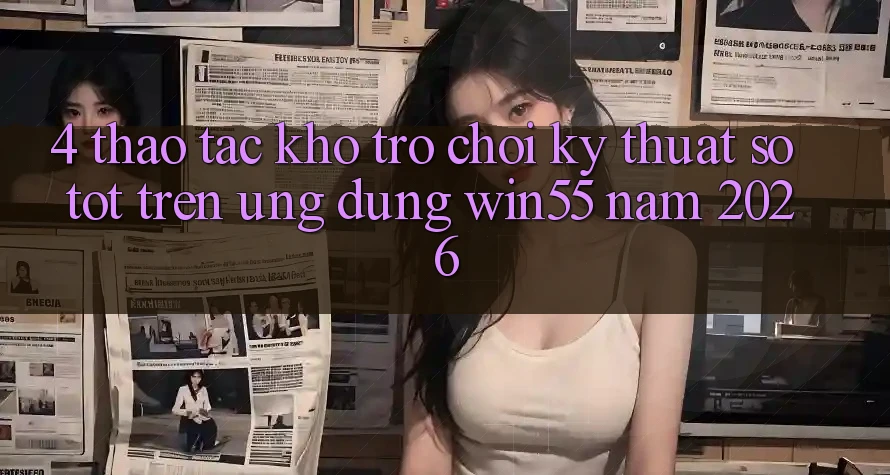 4. Thao tác Kho Trò chơi Kỹ Thuật Số Tốt Trên Ứng dụng Win55 Năm 2026 4. Thao tác Kho Trò chơi Kỹ Thuật Số Tốt Trên Ứng dụng Win55 Năm 2026