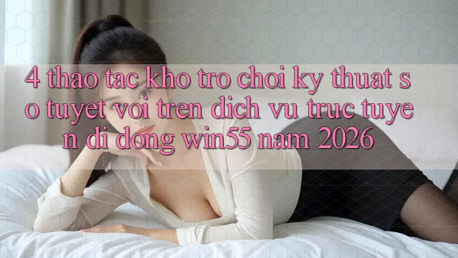 4. Thao tác Kho Trò chơi Kỹ Thuật Số Tuyệt vời Trên Dịch vụ trực tuyến di động Win55 Năm 2026
