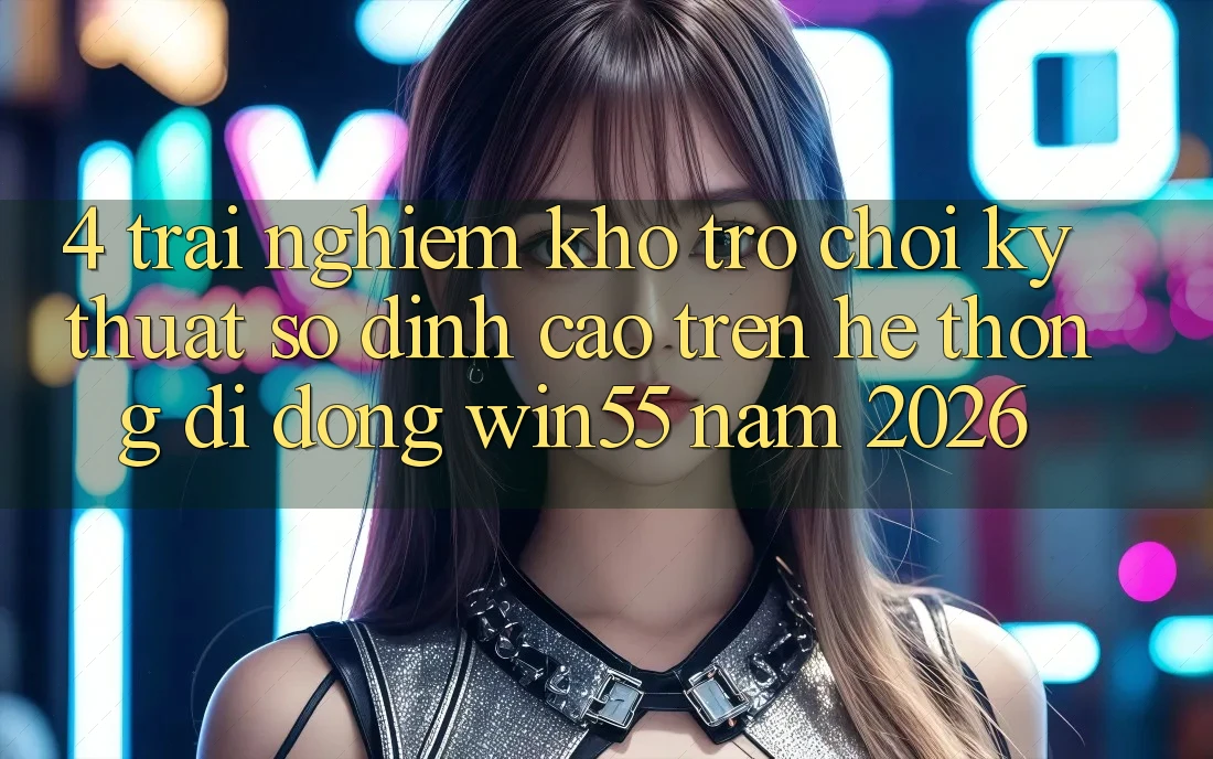 4. Trải nghiệm Kho Trò chơi Kỹ Thuật Số Đỉnh Cao Trên Hệ thống di động Win55 Năm 2026 4. Trải nghiệm Kho Trò chơi Kỹ Thuật Số Đỉnh Cao Trên Hệ thống di động Win55 Năm 2026
