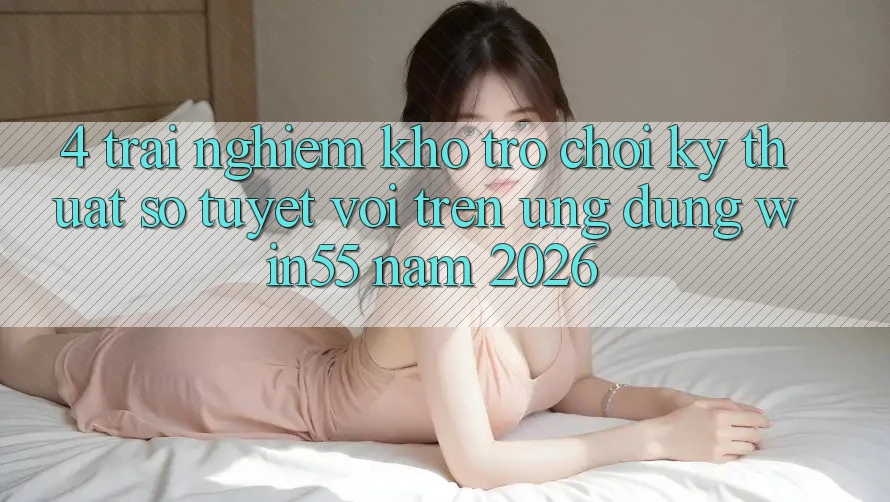 4. Trải nghiệm Kho Trò chơi Kỹ Thuật Số Tuyệt vời Trên Ứng dụng Win55 Năm 2026 4. Trải nghiệm Kho Trò chơi Kỹ Thuật Số Tuyệt vời Trên Ứng dụng Win55 Năm 2026