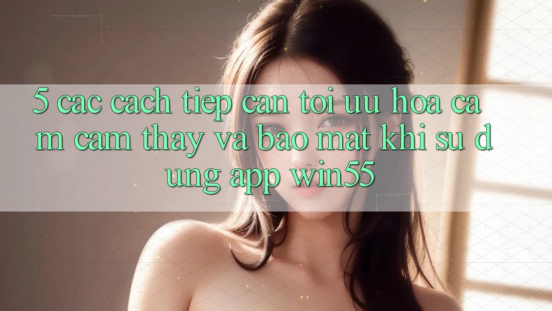5. Các Cách tiếp cận Tối Ưu Hóa Cảm cảm thấy Và Bảo mật Khi Sử Dụng App Win55 5. Các Cách tiếp cận Tối Ưu Hóa Cảm cảm thấy Và Bảo mật Khi Sử Dụng App Win55
