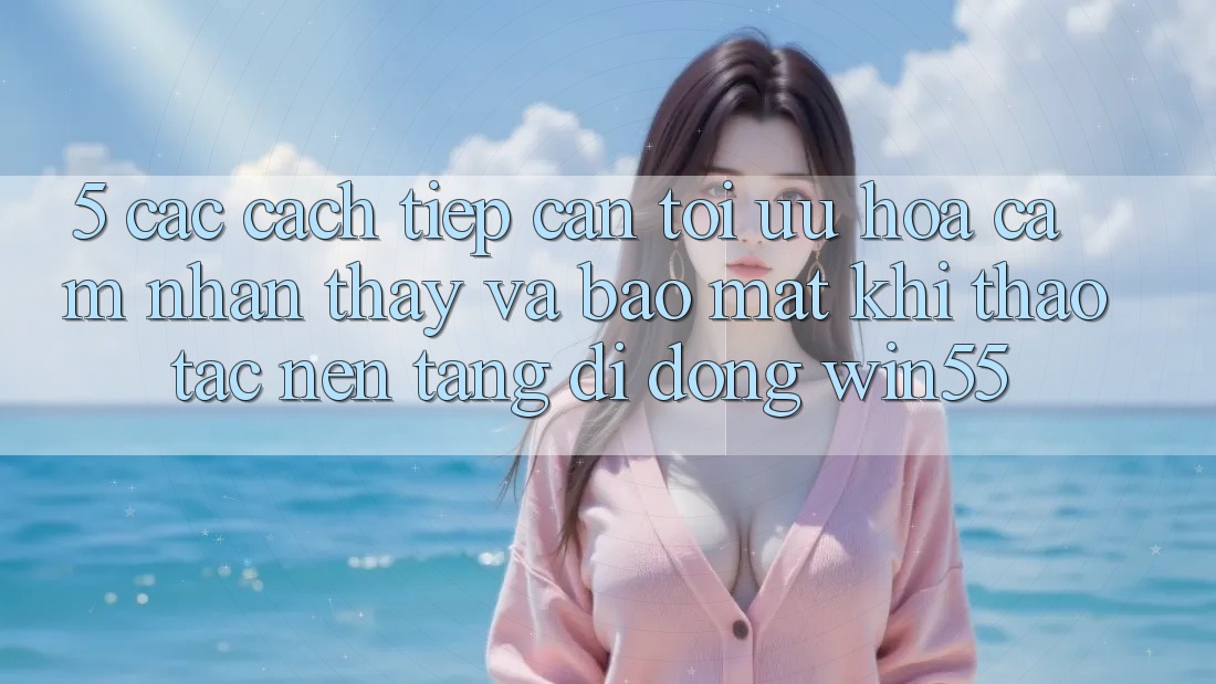 5. Các Cách tiếp cận Tối Ưu Hóa Cảm nhận thấy Và Bảo mật Khi Thao tác Nền tảng di động Win55 5. Các Cách tiếp cận Tối Ưu Hóa Cảm nhận thấy Và Bảo mật Khi Thao tác Nền tảng di động Win55
