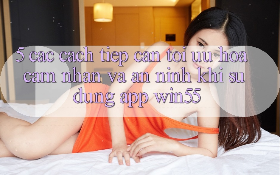 5. Các Cách tiếp cận Tối Ưu Hóa Cảm nhận Và An ninh Khi Sử Dụng App Win55