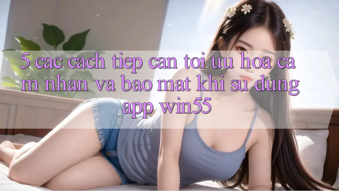 5. Các Cách tiếp cận Tối Ưu Hóa Cảm nhận Và Bảo Mật Khi Sử Dụng App Win55 5. Các Cách tiếp cận Tối Ưu Hóa Cảm nhận Và Bảo Mật Khi Sử Dụng App Win55