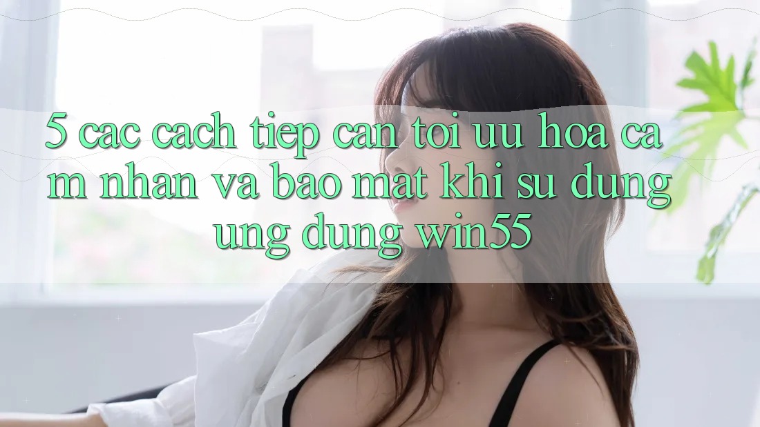 5. Các Cách tiếp cận Tối Ưu Hóa Cảm nhận Và Bảo Mật Khi Sử Dụng Ứng dụng Win55