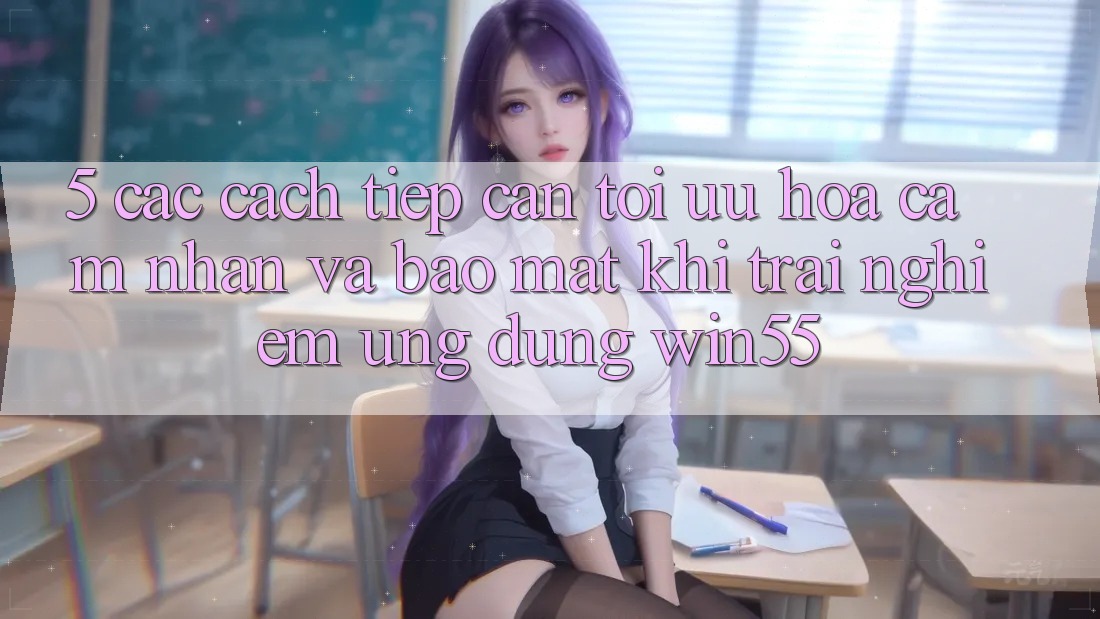 5. Các Cách tiếp cận Tối Ưu Hóa Cảm nhận Và Bảo Mật Khi Trải nghiệm Ứng dụng Win55 5. Các Cách tiếp cận Tối Ưu Hóa Cảm nhận Và Bảo Mật Khi Trải nghiệm Ứng dụng Win55