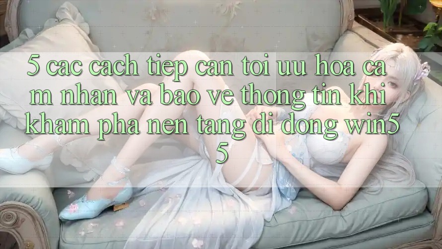 5. Các Cách tiếp cận Tối Ưu Hóa Cảm nhận Và Bảo vệ thông tin Khi Khám phá Nền tảng di động Win55 5. Các Cách tiếp cận Tối Ưu Hóa Cảm nhận Và Bảo vệ thông tin Khi Khám phá Nền tảng di động Win55