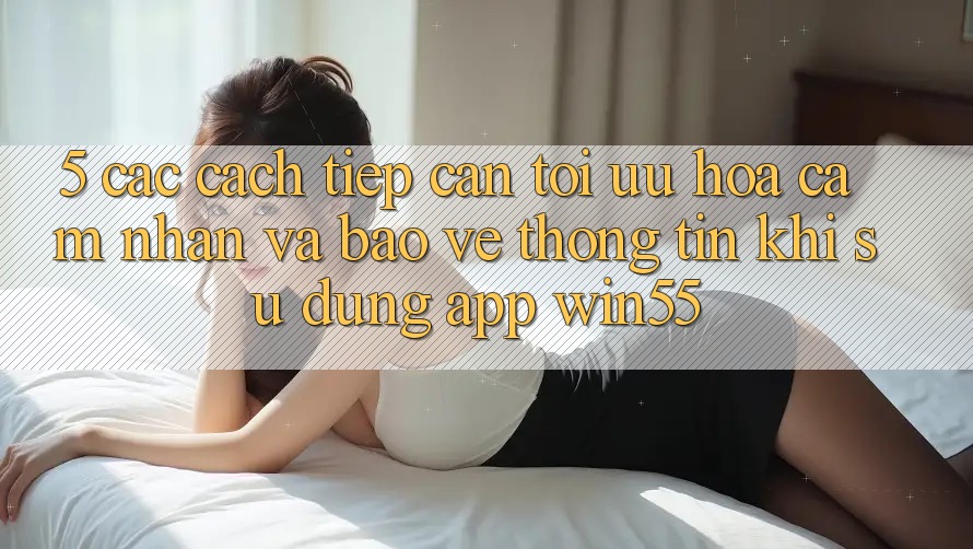 5. Các Cách tiếp cận Tối Ưu Hóa Cảm nhận Và Bảo vệ thông tin Khi Sử dụng App Win55