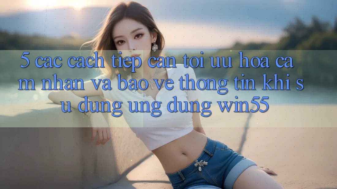 5. Các Cách tiếp cận Tối Ưu Hóa Cảm nhận Và Bảo vệ thông tin Khi Sử Dụng Ứng dụng Win55 5. Các Cách tiếp cận Tối Ưu Hóa Cảm nhận Và Bảo vệ thông tin Khi Sử Dụng Ứng dụng Win55