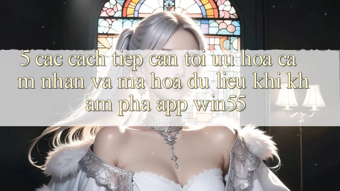 5. Các Cách tiếp cận Tối Ưu Hóa Cảm nhận Và Mã hóa dữ liệu Khi Khám phá App Win55 5. Các Cách tiếp cận Tối Ưu Hóa Cảm nhận Và Mã hóa dữ liệu Khi Khám phá App Win55