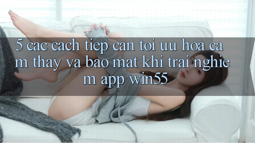 5. Các Cách tiếp cận Tối Ưu Hóa Cảm thấy Và Bảo Mật Khi Trải nghiệm App Win55 5. Các Cách tiếp cận Tối Ưu Hóa Cảm thấy Và Bảo Mật Khi Trải nghiệm App Win55