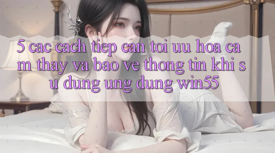 5. Các Cách tiếp cận Tối Ưu Hóa Cảm thấy Và Bảo vệ thông tin Khi Sử Dụng Ứng dụng Win55 5. Các Cách tiếp cận Tối Ưu Hóa Cảm thấy Và Bảo vệ thông tin Khi Sử Dụng Ứng dụng Win55