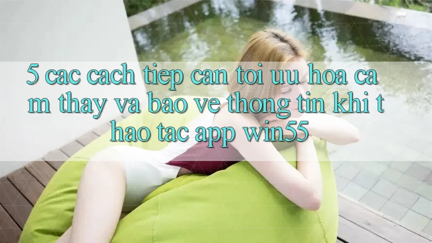5. Các Cách tiếp cận Tối Ưu Hóa Cảm thấy Và Bảo vệ thông tin Khi Thao tác App Win55 5. Các Cách tiếp cận Tối Ưu Hóa Cảm thấy Và Bảo vệ thông tin Khi Thao tác App Win55
