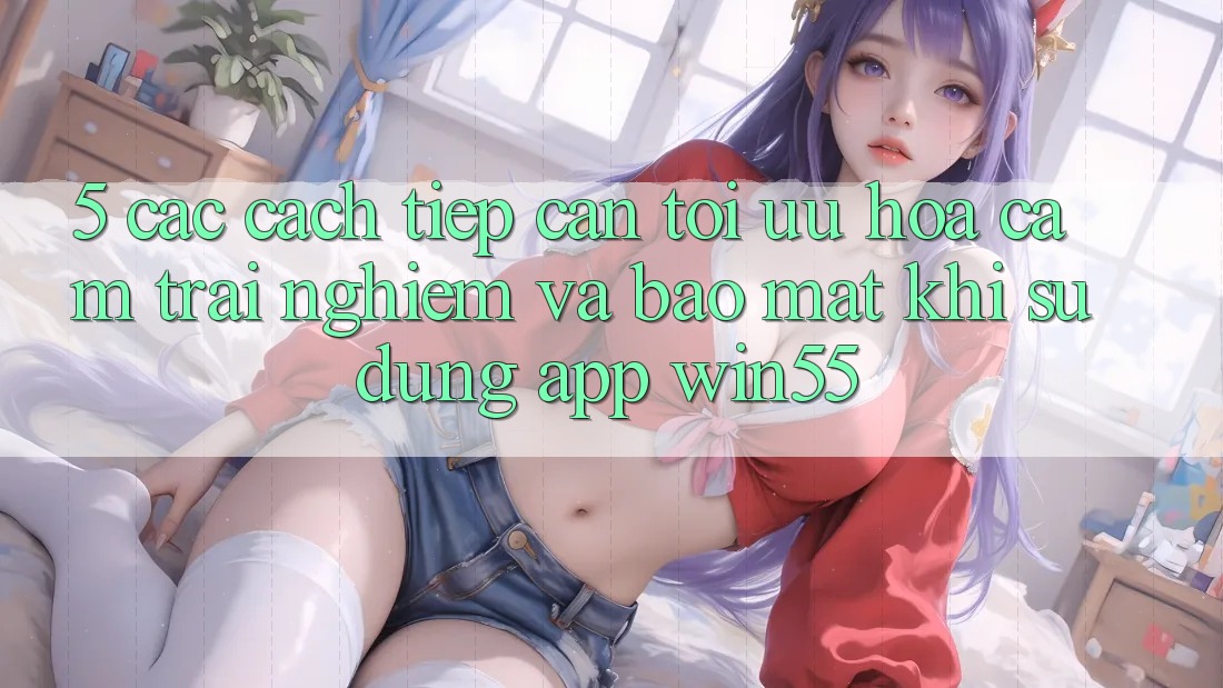 5. Các Cách tiếp cận Tối Ưu Hóa Cảm trải nghiệm Và Bảo Mật Khi Sử Dụng App Win55