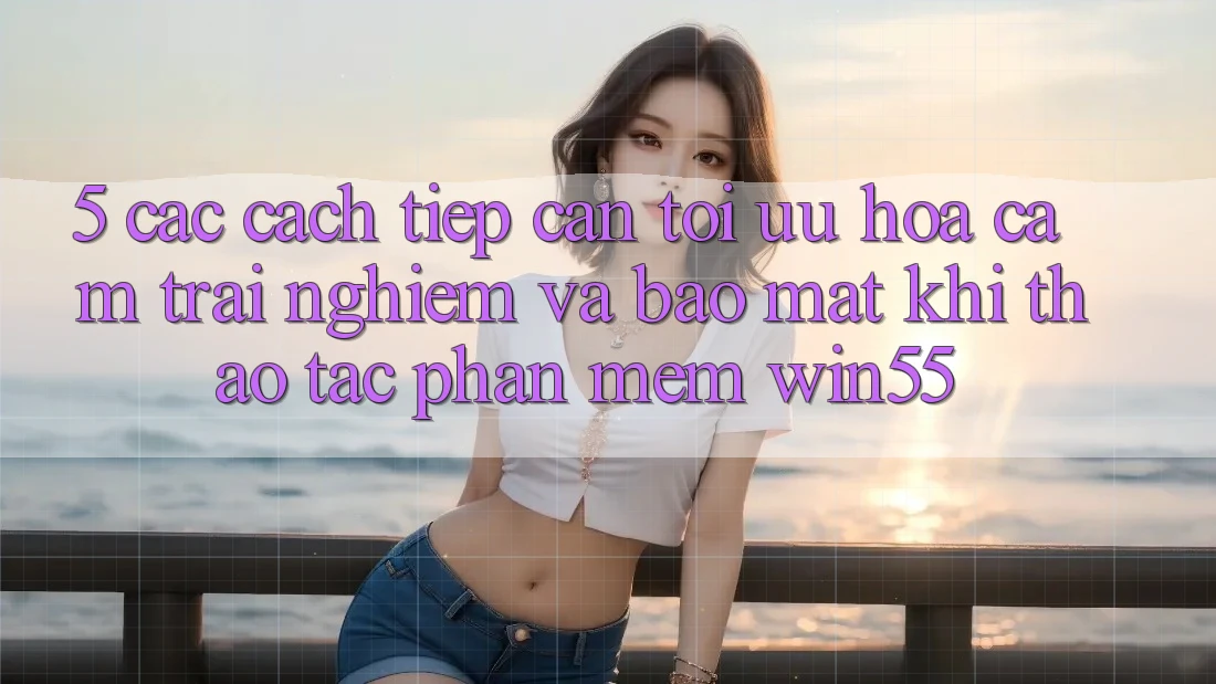 5. Các Cách tiếp cận Tối Ưu Hóa Cảm trải nghiệm Và Bảo Mật Khi Thao tác Phần mềm Win55 5. Các Cách tiếp cận Tối Ưu Hóa Cảm trải nghiệm Và Bảo Mật Khi Thao tác Phần mềm Win55