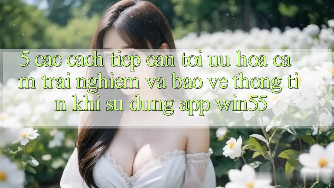 5. Các Cách tiếp cận Tối Ưu Hóa Cảm trải nghiệm Và Bảo vệ thông tin Khi Sử Dụng App Win55