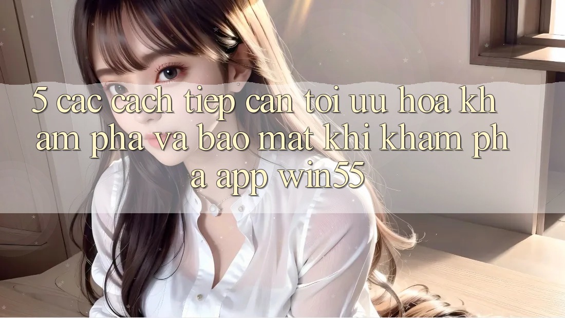 5. Các Cách tiếp cận Tối Ưu Hóa Khám phá Và Bảo Mật Khi Khám phá App Win55 5. Các Cách tiếp cận Tối Ưu Hóa Khám phá Và Bảo Mật Khi Khám phá App Win55