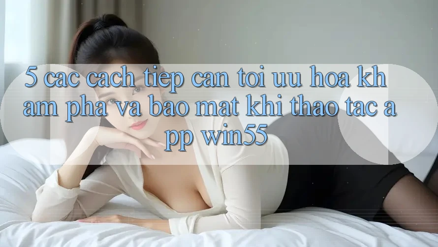 5. Các Cách tiếp cận Tối Ưu Hóa Khám phá Và Bảo Mật Khi Thao tác App Win55