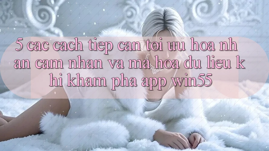 5. Các Cách tiếp cận Tối Ưu Hóa Nhận cảm nhận Và Mã hóa dữ liệu Khi Khám phá App Win55 5. Các Cách tiếp cận Tối Ưu Hóa Nhận cảm nhận Và Mã hóa dữ liệu Khi Khám phá App Win55