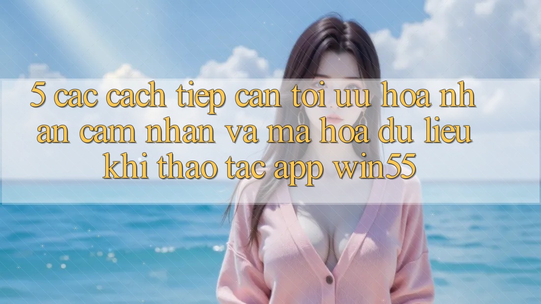 5. Các Cách tiếp cận Tối Ưu Hóa Nhận cảm nhận Và Mã hóa dữ liệu Khi Thao tác App Win55 5. Các Cách tiếp cận Tối Ưu Hóa Nhận cảm nhận Và Mã hóa dữ liệu Khi Thao tác App Win55