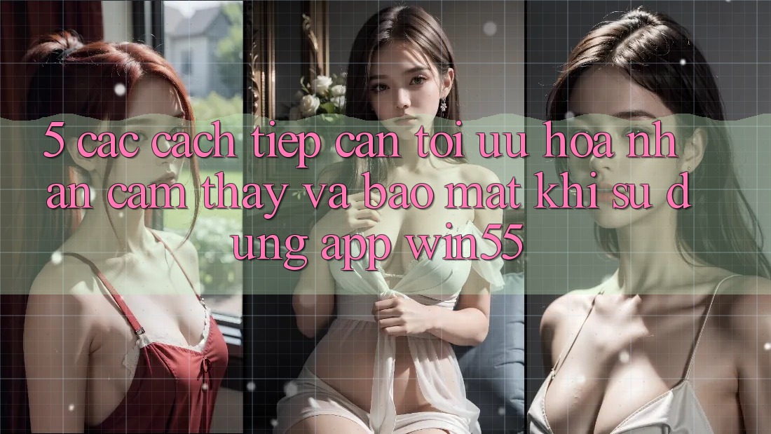 5. Các Cách tiếp cận Tối Ưu Hóa Nhận cảm thấy Và Bảo Mật Khi Sử Dụng App Win55 5. Các Cách tiếp cận Tối Ưu Hóa Nhận cảm thấy Và Bảo Mật Khi Sử Dụng App Win55