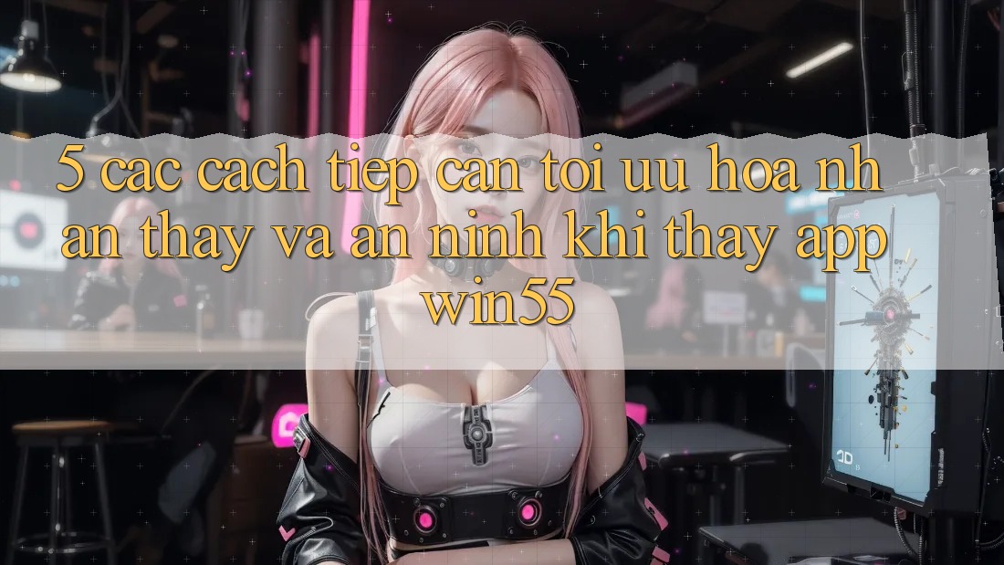 5. Các Cách tiếp cận Tối Ưu Hóa Nhận thấy Và An ninh Khi Thấy App Win55 5. Các Cách tiếp cận Tối Ưu Hóa Nhận thấy Và An ninh Khi Thấy App Win55