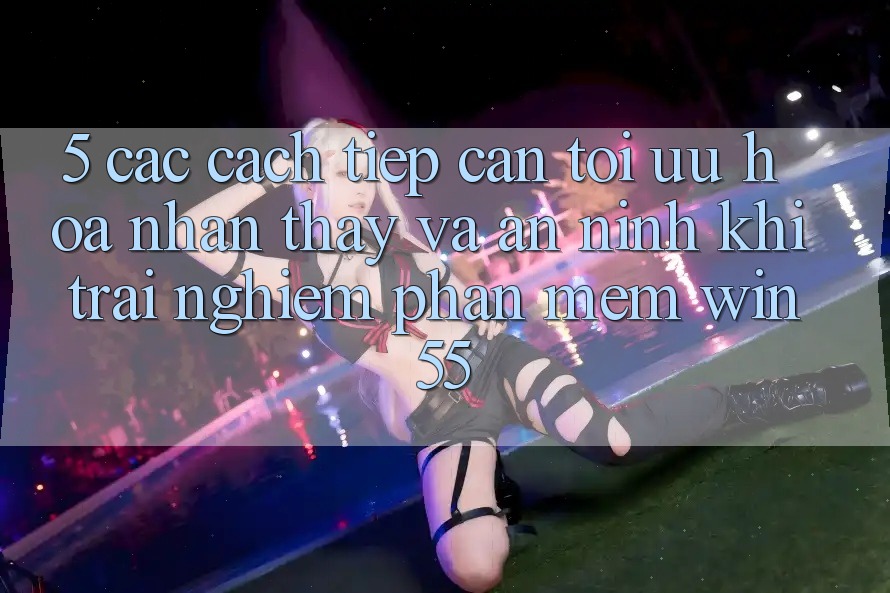 5. Các Cách tiếp cận Tối Ưu Hóa Nhận thấy Và An ninh Khi Trải nghiệm Phần mềm Win55 5. Các Cách tiếp cận Tối Ưu Hóa Nhận thấy Và An ninh Khi Trải nghiệm Phần mềm Win55