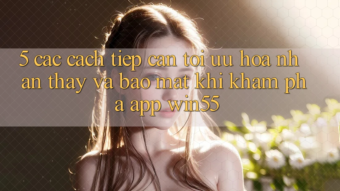 5. Các Cách tiếp cận Tối Ưu Hóa Nhận thấy Và Bảo Mật Khi Khám phá App Win55