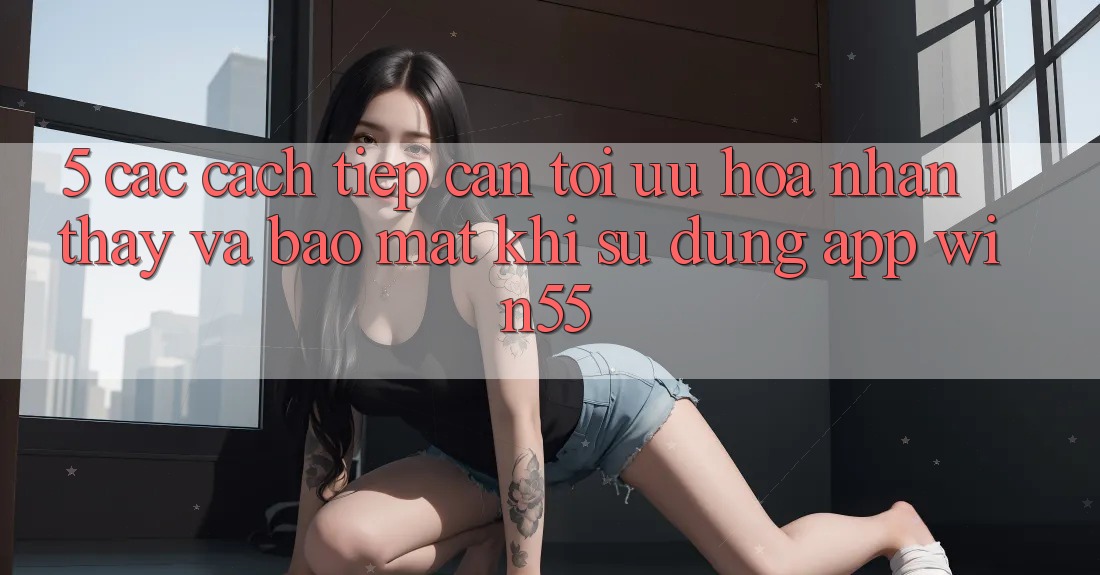 5. Các Cách tiếp cận Tối Ưu Hóa Nhận thấy Và Bảo Mật Khi Sử dụng App Win55 5. Các Cách tiếp cận Tối Ưu Hóa Nhận thấy Và Bảo Mật Khi Sử dụng App Win55
