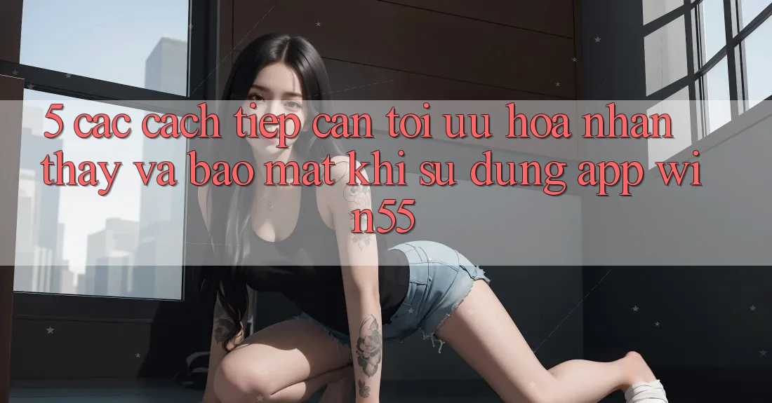 5. Các Cách tiếp cận Tối Ưu Hóa Nhận thấy Và Bảo Mật Khi Sử Dụng App Win55