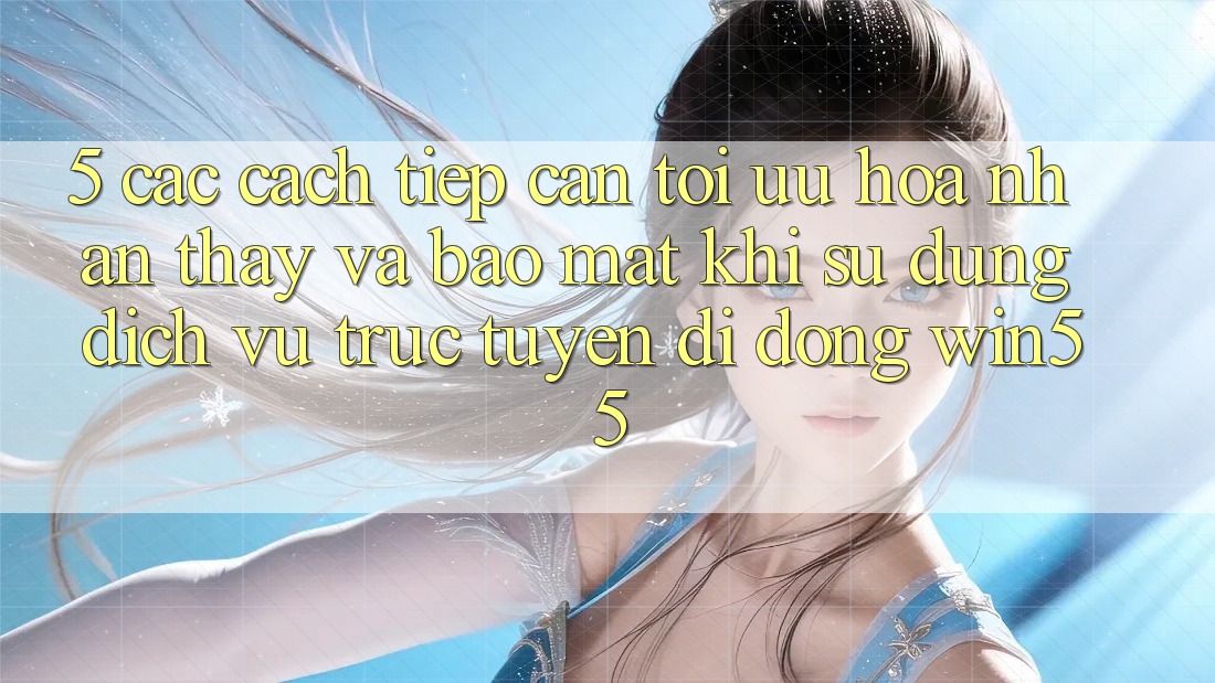 5. Các Cách tiếp cận Tối Ưu Hóa Nhận thấy Và Bảo Mật Khi Sử Dụng Dịch vụ trực tuyến di động Win55 5. Các Cách tiếp cận Tối Ưu Hóa Nhận thấy Và Bảo Mật Khi Sử Dụng Dịch vụ trực tuyến di động Win55