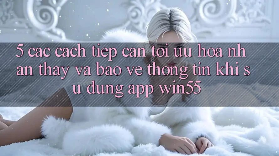 5. Các Cách tiếp cận Tối Ưu Hóa Nhận thấy Và Bảo vệ thông tin Khi Sử Dụng App Win55 5. Các Cách tiếp cận Tối Ưu Hóa Nhận thấy Và Bảo vệ thông tin Khi Sử Dụng App Win55