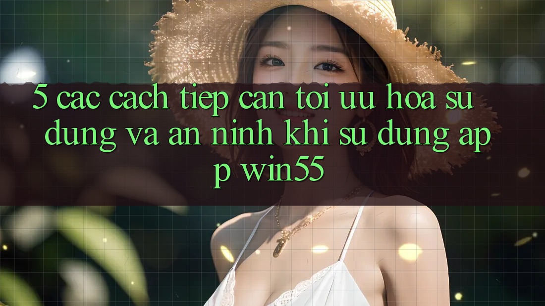 5. Các Cách tiếp cận Tối Ưu Hóa Sử dụng Và An ninh Khi Sử Dụng App Win55 5. Các Cách tiếp cận Tối Ưu Hóa Sử dụng Và An ninh Khi Sử Dụng App Win55