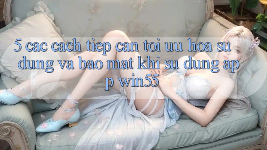 5. Các Cách tiếp cận Tối Ưu Hóa Sử dụng Và Bảo Mật Khi Sử Dụng App Win55 5. Các Cách tiếp cận Tối Ưu Hóa Sử dụng Và Bảo Mật Khi Sử Dụng App Win55