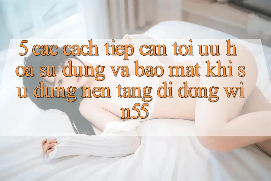 5. Các Cách tiếp cận Tối Ưu Hóa Sử dụng Và Bảo Mật Khi Sử Dụng Nền tảng di động Win55 5. Các Cách tiếp cận Tối Ưu Hóa Sử dụng Và Bảo Mật Khi Sử Dụng Nền tảng di động Win55