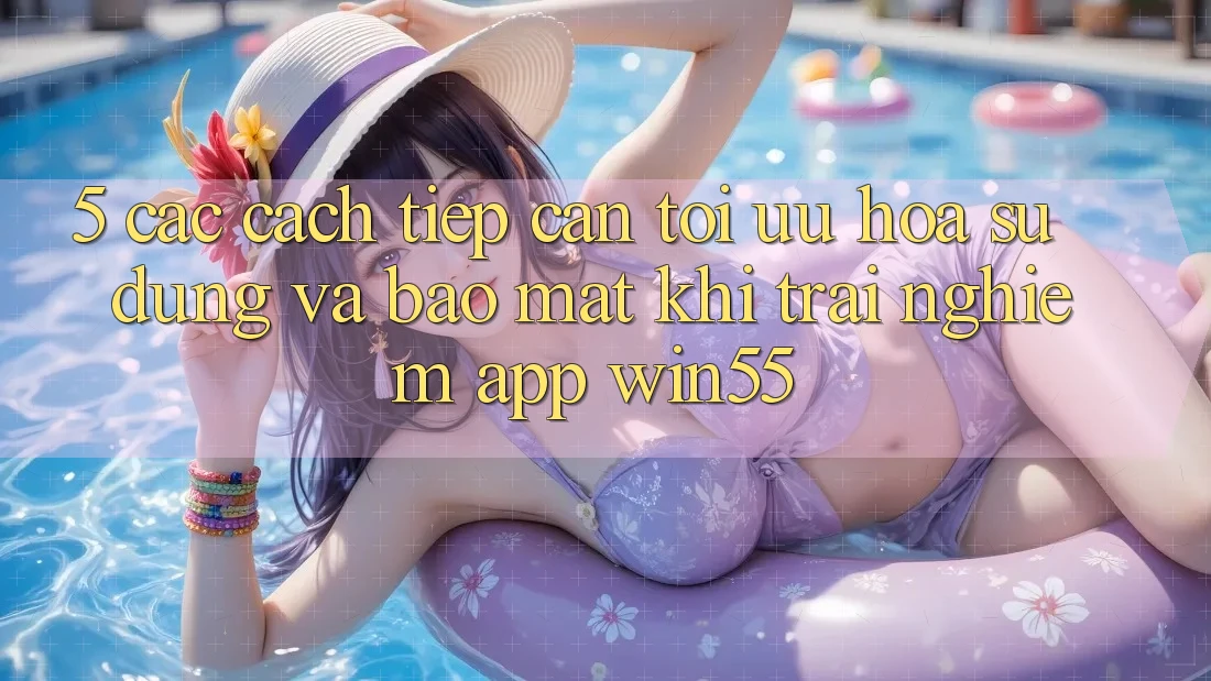 5. Các Cách tiếp cận Tối Ưu Hóa Sử dụng Và Bảo Mật Khi Trải nghiệm App Win55 5. Các Cách tiếp cận Tối Ưu Hóa Sử dụng Và Bảo Mật Khi Trải nghiệm App Win55