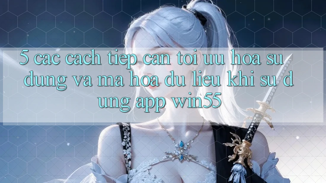 5. Các Cách tiếp cận Tối Ưu Hóa Sử dụng Và Mã hóa dữ liệu Khi Sử Dụng App Win55 5. Các Cách tiếp cận Tối Ưu Hóa Sử dụng Và Mã hóa dữ liệu Khi Sử Dụng App Win55