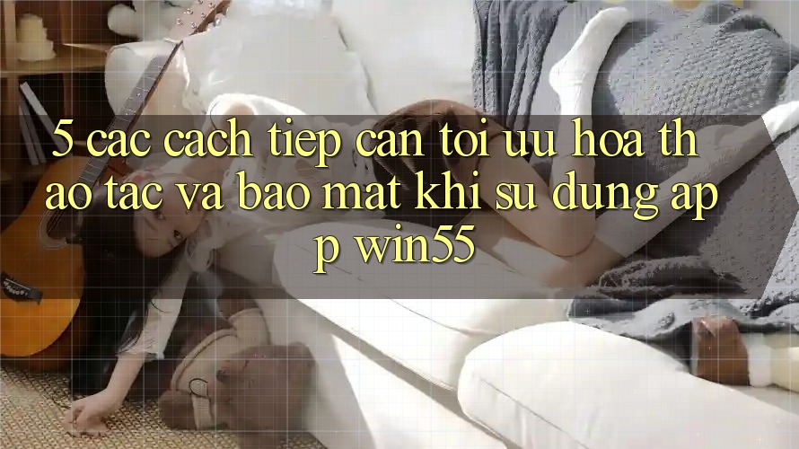 5. Các Cách tiếp cận Tối Ưu Hóa Thao tác Và Bảo mật Khi Sử Dụng App Win55 5. Các Cách tiếp cận Tối Ưu Hóa Thao tác Và Bảo mật Khi Sử Dụng App Win55