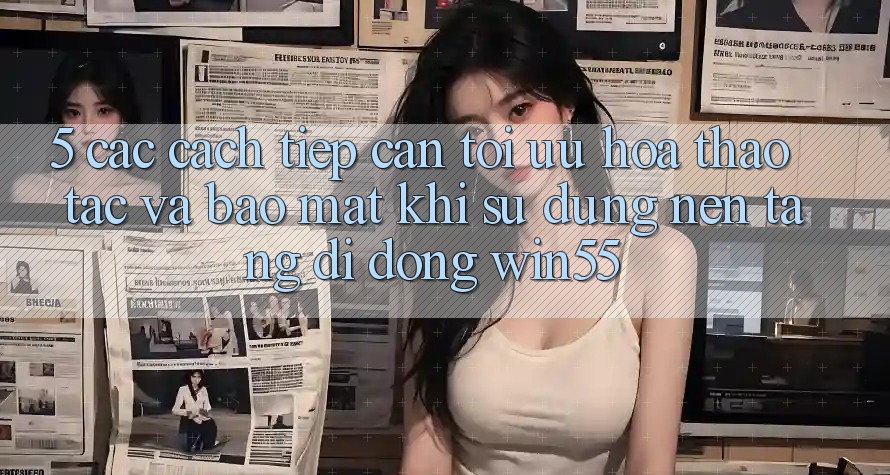 5. Các Cách tiếp cận Tối Ưu Hóa Thao tác Và Bảo mật Khi Sử Dụng Nền tảng di động Win55 5. Các Cách tiếp cận Tối Ưu Hóa Thao tác Và Bảo mật Khi Sử Dụng Nền tảng di động Win55