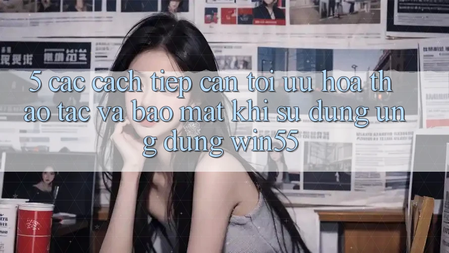 5. Các Cách tiếp cận Tối Ưu Hóa Thao tác Và Bảo Mật Khi Sử Dụng Ứng dụng Win55 5. Các Cách tiếp cận Tối Ưu Hóa Thao tác Và Bảo Mật Khi Sử Dụng Ứng dụng Win55