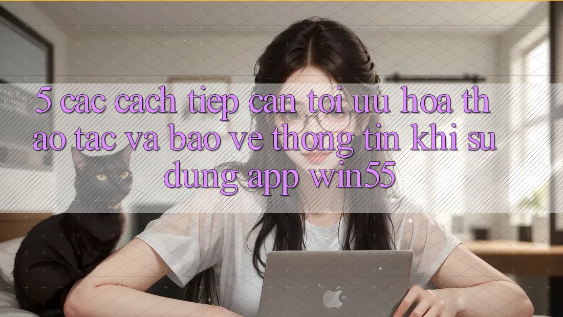 5. Các Cách tiếp cận Tối Ưu Hóa Thao tác Và Bảo vệ thông tin Khi Sử Dụng App Win55 5. Các Cách tiếp cận Tối Ưu Hóa Thao tác Và Bảo vệ thông tin Khi Sử Dụng App Win55