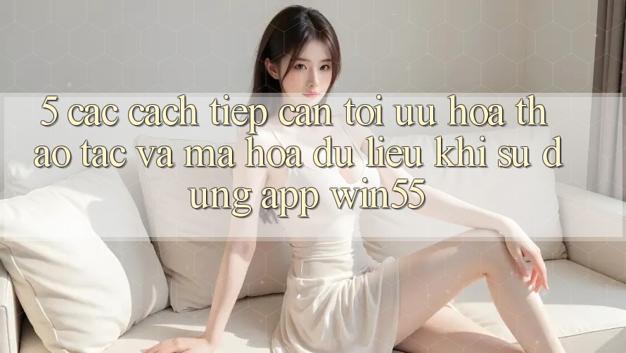5. Các Cách tiếp cận Tối Ưu Hóa Thao tác Và Mã hóa dữ liệu Khi Sử Dụng App Win55 5. Các Cách tiếp cận Tối Ưu Hóa Thao tác Và Mã hóa dữ liệu Khi Sử Dụng App Win55