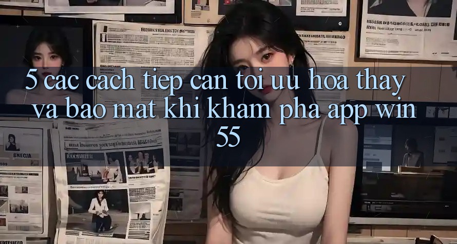 5. Các Cách tiếp cận Tối Ưu Hóa Thấy Và Bảo Mật Khi Khám phá App Win55 5. Các Cách tiếp cận Tối Ưu Hóa Thấy Và Bảo Mật Khi Khám phá App Win55