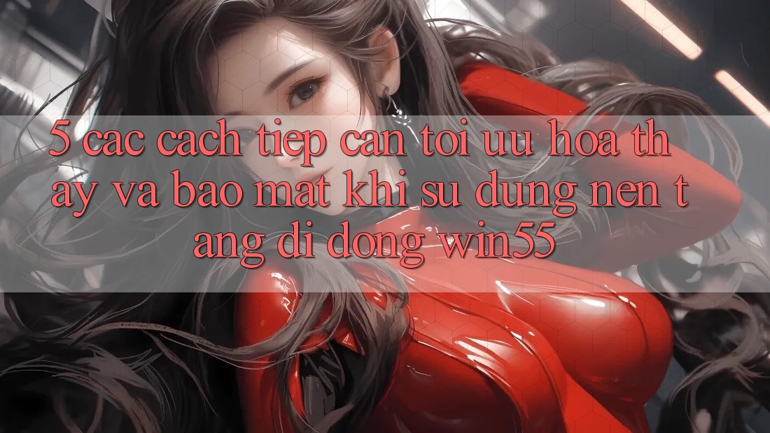 5. Các Cách tiếp cận Tối Ưu Hóa Thấy Và Bảo Mật Khi Sử Dụng Nền tảng di động Win55 5. Các Cách tiếp cận Tối Ưu Hóa Thấy Và Bảo Mật Khi Sử Dụng Nền tảng di động Win55
