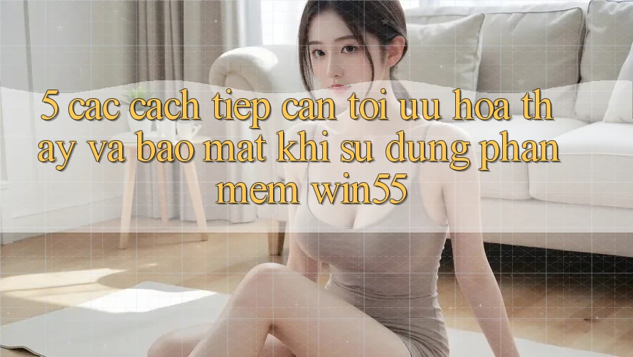 5. Các Cách tiếp cận Tối Ưu Hóa Thấy Và Bảo Mật Khi Sử Dụng Phần mềm Win55