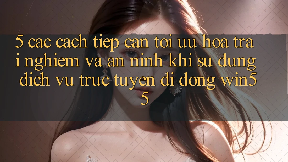 5. Các Cách tiếp cận Tối Ưu Hóa Trải Nghiệm Và An ninh Khi Sử dụng Dịch vụ trực tuyến di động Win55 5. Các Cách tiếp cận Tối Ưu Hóa Trải Nghiệm Và An ninh Khi Sử dụng Dịch vụ trực tuyến di động Win55